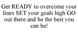 GET READY TO OVERCOME YOUR FEARS SET YOUR GOALS HIGH GO OUT THERE AND BE THE BEST YOU CAN BE! trademark