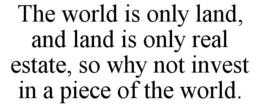 THE WORLD IS ONLY LAND, AND LAND IS ONLY REAL ESTATE, SO WHY NOT INVEST IN A PIECE OF THE WORLD. trademark