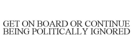 GET ON BOARD OR CONTINUE BEING POLITICALLY IGNORED trademark