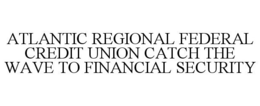 ATLANTIC REGIONAL FEDERAL CREDIT UNION CATCH THE WAVE TO FINANCIAL SECURITY trademark