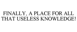 FINALLY, A PLACE FOR ALL THAT USELESS KNOWLEDGE! trademark