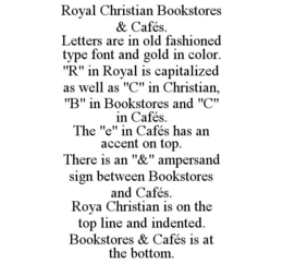ROYAL CHRISTIAN BOOKSTORES & CAFÉS. LETTERS ARE IN OLD FASHIONED TYPE FONT AND GOLD IN COLOR. "R" IN ROYAL IS CAPITALIZED AS WELL AS "C" IN CHRISTIAN, "B" IN BOOKSTORES AND "C" IN CAFÉS. THE "E" IN CAFÉS HAS AN ACCENT ON TOP. THERE IS AN "&" AMPERSAND SIGN BETWEEN BOOKSTORES AND CAFÉS. ROYA CHRISTIAN IS ON THE TOP LINE AND INDENTED. BOOKSTORES & CAFÉS IS AT THE BOTTOM. trademark
