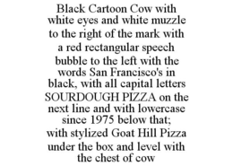 BLACK CARTOON COW WITH WHITE EYES AND WHITE MUZZLE TO THE RIGHT OF THE MARK WITH A RED RECTANGULAR SPEECH BUBBLE TO THE LEFT WITH THE WORDS SAN FRANCISCO'S IN BLACK, WITH ALL CAPITAL LETTERS SOURDOUGH PIZZA ON THE NEXT LINE AND WITH LOWERCASE SINCE 1975 BELOW THAT; WITH STYLIZED GOAT HILL PIZZA UNDER THE BOX AND LEVEL WITH THE CHEST OF COW trademark