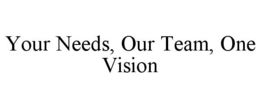 YOUR NEEDS, OUR TEAM, ONE VISION trademark