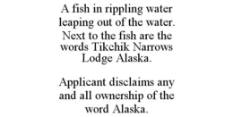A FISH IN RIPPLING WATER LEAPING OUT OF THE WATER. NEXT TO THE FISH ARE THE WORDS TIKCHIK NARROWS LODGE ALASKA. APPLICANT DISCLAIMS ANY AND ALL OWNERSHIP OF THE WORD ALASKA. trademark
