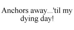 ANCHORS AWAY...'TIL MY DYING DAY! trademark