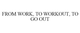 FROM WORK, TO WORKOUT, TO GO OUT trademark