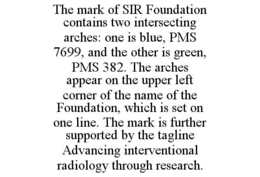 THE MARK OF SIR FOUNDATION CONTAINS TWO INTERSECTING ARCHES: ONE IS BLUE, PMS 7699, AND THE OTHER IS GREEN, PMS 382. THE ARCHES APPEAR ON THE UPPER LEFT CORNER OF THE NAME OF THE FOUNDATION, WHICH IS SET ON ONE LINE. THE MARK IS FURTHER SUPPORTED BY THE TAGLINE ADVANCING INTERVENTIONAL RADIOLOGY THROUGH RESEARCH. trademark