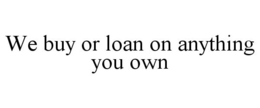 WE BUY OR LOAN ON ANYTHING YOU OWN trademark
