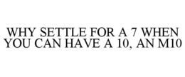 WHY SETTLE FOR A 7 WHEN YOU CAN HAVE A 10, AN M10 trademark