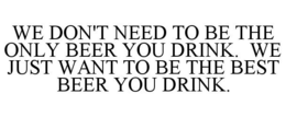WE DON'T NEED TO BE THE ONLY BEER YOU DRINK. WE JUST WANT TO BE THE BEST BEER YOU DRINK. trademark