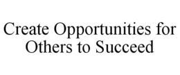 CREATE OPPORTUNITIES FOR OTHERS TO SUCCEED trademark