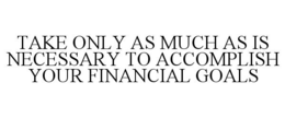 TAKE ONLY AS MUCH AS IS NECESSARY TO ACCOMPLISH YOUR FINANCIAL GOALS trademark
