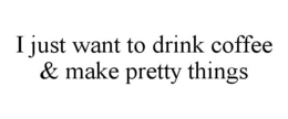 I JUST WANT TO DRINK COFFEE & MAKE PRETTY THINGS trademark