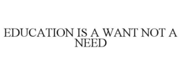 EDUCATION IS A WANT NOT A NEED trademark