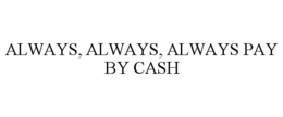 ALWAYS, ALWAYS, ALWAYS PAY BY CASH trademark