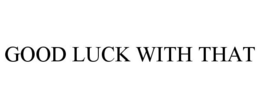 GOOD LUCK WITH THAT trademark