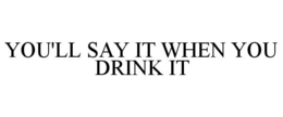 YOU'LL SAY IT WHEN YOU DRINK IT trademark