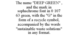 THE NAME "DEEP GREEN" , AND THE MARK IN SOPHACHROME FONT IN 0 107 63 GREEN, WITH THE "G" IN THE FORM OF A RECYCLE SYMBOL, ACCOMPANIED BY THE WORDS "SUSTAINABLE WASTE SOLUTIONS" IN ANY FORMAT. trademark