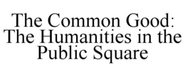 THE COMMON GOOD: THE HUMANITIES IN THE PUBLIC SQUARE trademark