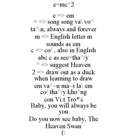E=MC^2 E => EM = => SONG SONG VA\ VO^ TA^.N, ALWAYS AND FOREVER M => ENGLISH LETTER M SOUNDS AS EM C => CO/ , ALSO IN ENGLISH ABC C AS SEE=THA^/Y ^ => SUGGEST HEAVEN 2 => DRAW OUT AS A DUCK WHEN LEARNING TO DRAW EM VA^~N MA~I LA\ EM CO/ THA^/Y KHO^NG CON VI.T TRO*\I BABY, YOU WILL ALWAYS BE YOU DO YOU NOW SEE BABY, THE HEAVEN SWAN (: trademark