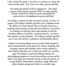 COLOR CLAIM-THE MARK IS IN COLOR, SO YOU HAVE TO CLAIM THE COLORS IN THE MARK. THE COLORS ARE WHITE, GREEN AND BLUE. THE MARK DESCRIPTION WILL BE CHANGED TO: THE MARK CONSISTS OF THE LITERAL ELEMENT PORD IN WHITE AND THE DESIGN ELEMENT OF A DROP IN GREEN SURROUNDED BY SEMI-CIRCLES OR HEADPHONES IN GREEN AND BLUE. PROVIDING A WEBSITE FOR THE ELECTRONIC STORAGE OF VIDEO OF PARTIES; PROVIDING A MOBILE APP THAT GIVES COMPUTER USERS THE ABILITY TO LOCATE FRIENDS WHO ARE NEARBY BASED ON A TRACKING AND LOCATING SYSTEM AND INVITE THEM TO A LOCATION BY MAKING AN ENTICING VIDEO AND SENDING IT WITH THE LOCATION ADDRESS; SEARCH BY COMMON INTEREST. SET DATES AND ORGANIZE SOCIAL CALENDAR. PROVIDING A MOBILE APP THAT GIVES USERS THE ABILITY TO PURCHASE DOWNLOADABLE MUSIC; ONLINE SOCIAL NETWORKING SERVICES IN THE FIELD OF PARTIES, AND INVITING FRIENDS TO THE PARTIES BY USING A TRACKING AND LOCATING SYSTEM AND SENDING VIDEOS USING A PHONE TO INVITE THEM WHEN THEY ARE NEARBY PROVIDED VIA A MOBILE APP; PROVIDING A SOCIAL NETWORKING WEBSITE FOR ENTERTAINMENT PURPOSES; SOCIAL NETWORKING SERVICES IN THE FIELD OF INVITING CLOSE FRIENDS, BASED ON THEIR LOCATIONS, TO EVENTS HELD BY FRATERNITIES, SORORITIES, NIGHT CLUBS AND OTHER INTIMATE GROUPS PROVIDED VIA A MOBILE APP. trademark