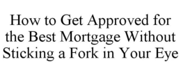 HOW TO GET APPROVED FOR THE BEST MORTGAGE WITHOUT STICKING A FORK IN YOUR EYE trademark