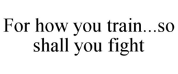 FOR HOW YOU TRAIN...SO SHALL YOU FIGHT trademark