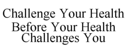 CHALLENGE YOUR HEALTH BEFORE YOUR HEALTH CHALLENGES YOU trademark