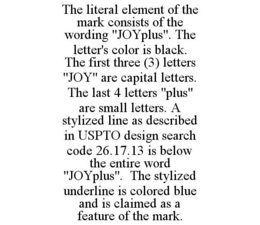 THE LITERAL ELEMENT OF THE MARK CONSISTS OF THE WORDING "JOYPLUS". THE LETTER'S COLOR IS BLACK. THE FIRST THREE (3) LETTERS "JOY" ARE CAPITAL LETTERS. THE LAST 4 LETTERS "PLUS" ARE SMALL LETTERS. A STYLIZED LINE AS DESCRIBED IN USPTO DESIGN SEARCH CODE 26.17.13 IS BELOW THE ENTIRE WORD "JOYPLUS". THE STYLIZED UNDERLINE IS COLORED BLUE AND IS CLAIMED AS A FEATURE OF THE MARK. trademark