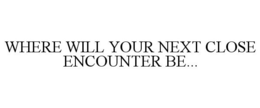 WHERE WILL YOUR NEXT CLOSE ENCOUNTER BE... trademark