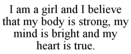 I AM A GIRL AND I BELIEVE THAT MY BODY IS STRONG, MY MIND IS BRIGHT AND MY HEART IS TRUE. trademark