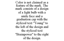 COLOR IS NOT CLAIMED AS A FEATURE OF THE MARK. THE MARK CONSISTS OF A DESIGN OF A LIGHT BULB WITH A SMILE FACE AND A GRADUATION CAP WITH THE STYLIZED TEXT "YOUNG" TO THE LEFT OF THE DESIGN AND THE STYLIZED TEXT "BRAINPOWER" TO THE RIGHT OF THE DESIGN. trademark