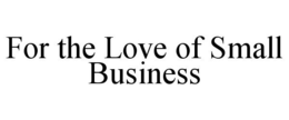 FOR THE LOVE OF SMALL BUSINESS trademark