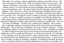 THIS MARK IS FOR A GAMING / SOFTWARE APPLICATION ON PHONES AND MOBILE DEVICES. THE NAME OF THE GAME IS CALLED NERBS. NERBS CAN BE PLAYED WITH 2 OR MORE PEOPLE. THE PURPOSE OF THE GAME IS TO PROVIDE A VERB ON EACH PLAYER'S TURN. PLAYERS TAKE TURNS NAMING VERBS IN A SET ORDER AND THE LAST PERSON REMAINING IN THE GAME, THROUGH THE PROCESS OF ELIMINATION, WINS. THE GAME IS PLAYED BY FIRST SELECTING A CHARACTER OF THE ALPHABET. ONCE A CHARACTER IS CHOSEN, ALL VERBS MUST BEGIN WITH THAT CHARACTER UNTIL A WINNER IS PROCLAIMED AND A NEW GAME BEGINS. EACH PLAYER IS ALLOTTED A TIME FRAME TO SAY OR TYPE THEIR VERB. EACH PLAYER IS GIVEN 2 CHANCES TO PROVIDE A VERB BEFORE THEIR TIME EXPIRES. IF A PLAYER IS UNABLE TO PROVIDE AN ACCEPTABLE VERB WITHIN THE ALLOTTED TIME FRAME, THAT PERSONAL IS ELIMINATED FROM THE GAME. PLAYERS CAN BE CHALLENGED BY ACTIVE OPPONENTS IF OPPONENTS FEEL THAT A PLAYER HAS NOT PROVIDED AN ACCEPTABLE VERB. THERE ARE TWO FORMS OF CHALLENGES. THE FIRST IS THE "ALREADY USED" CHALLENGE. THIS IS WHEN A PLAYER CHALLENGES WHETHER OR NOT THE PROVIDED WORD HAS ALREADY BEEN USED DURING THE CURRENT GAME. THE SECOND TYPE OF CHALLENGE IS THE "PART OF SPEECH" CHALLENGE. A PLAYER MAY CHALLENGE WHETHER OR NOT THE PROVIDED WORD IS IN FACT A VERB. CHALLENGES ARE SETTLED BY EITHER LOOKING AT THE GAME LOG FOR WORDS ALREADY PROVIDED DURING THE GAME OR BY FINDING THE WORD IN A PRESELECTED DICTIONARY TO VERIFY ITS PART OF SPEECH. IF A CHALLENGER LOSES A CHALLENGE, HE OR SHE MUST PROVIDE 2 VERBS ON THEIR NEXT TURN. IF THE PLAYER WHO WAS CHALLENGED LOSES THE CHALLENGE, THEY ARE ELIMINATED FROM THE GAME. A PLAYER HAS THE CHOICE OF EITHER ACCEPTING OR DECLINING A CHALLENGE. IF CHALLENGE IS DECLINED, THE PLAYER WHO WAS CHALLENGE STILL HAS THE REMAINING ALLOTTED TIME TO PROVIDE AN ACCEPTABLE VERB. trademark