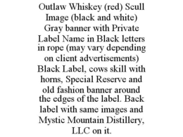 OUTLAW WHISKEY (RED) SCULL IMAGE (BLACK AND WHITE) GRAY BANNER WITH PRIVATE LABEL NAME IN BLACK LETTERS IN ROPE (MAY VARY DEPENDING ON CLIENT ADVERTISEMENTS) BLACK LABEL, COWS SKILL WITH HORNS, SPECIAL RESERVE AND OLD FASHION BANNER AROUND THE EDGES OF THE LABEL. BACK LABEL WITH SAME IMAGES AND MYSTIC MOUNTAIN DISTILLERY, LLC ON IT. trademark