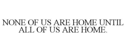 NONE OF US ARE HOME UNTIL ALL OF US ARE HOME. trademark