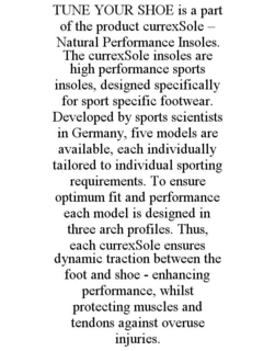 TUNE YOUR SHOE IS A PART OF THE PRODUCT CURREXSOLE - NATURAL PERFORMANCE INSOLES. THE CURREXSOLE INSOLES ARE HIGH PERFORMANCE SPORTS INSOLES, DESIGNED SPECIFICALLY FOR SPORT SPECIFIC FOOTWEAR. DEVELOPED BY SPORTS SCIENTISTS IN GERMANY, FIVE MODELS ARE AVAILABLE, EACH INDIVIDUALLY TAILORED TO INDIVIDUAL SPORTING REQUIREMENTS. TO ENSURE OPTIMUM FIT AND PERFORMANCE EACH MODEL IS DESIGNED IN THREE ARCH PROFILES. THUS, EACH CURREXSOLE ENSURES DYNAMIC TRACTION BETWEEN THE FOOT AND SHOE - ENHANCING PERFORMANCE, WHILST PROTECTING MUSCLES AND TENDONS AGAINST OVERUSE INJURIES. trademark