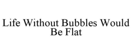 LIFE WITHOUT BUBBLES WOULD BE FLAT trademark