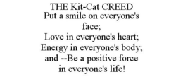 THE KIT-CAT CREED PUT A SMILE ON EVERYONE'S FACE; LOVE IN EVERYONE'S HEART; ENERGY IN EVERYONE'S BODY; AND --BE A POSITIVE FORCE IN EVERYONE'S LIFE! trademark