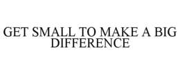 GET SMALL TO MAKE A BIG DIFFERENCE trademark