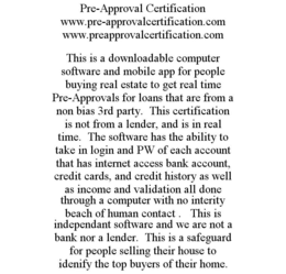 PRE-APPROVAL CERTIFICATION WWW.PRE-APPROVALCERTIFICATION.COM WWW.PREAPPROVALCERTIFICATION.COM THIS IS A DOWNLOADABLE COMPUTER SOFTWARE AND MOBILE APP FOR PEOPLE BUYING REAL ESTATE TO GET REAL TIME PRE-APPROVALS FOR LOANS THAT ARE FROM A NON BIAS 3RD PARTY. THIS CERTIFICATION IS NOT FROM A LENDER, AND IS IN REAL TIME. THE SOFTWARE HAS THE ABILITY TO TAKE IN LOGIN AND PW OF EACH ACCOUNT THAT HAS INTERNET ACCESS BANK ACCOUNT, CREDIT CARDS, AND CREDIT HISTORY AS WELL AS INCOME AND VALIDATION ALL DONE THROUGH A COMPUTER WITH NO INTERITY BEACH OF HUMAN CONTACT . THIS IS INDEPENDANT SOFTWARE AND WE ARE NOT A BANK NOR A LENDER. THIS IS A SAFEGUARD FOR PEOPLE SELLING THEIR HOUSE TO IDENIFY THE TOP BUYERS OF THEIR HOME. trademark