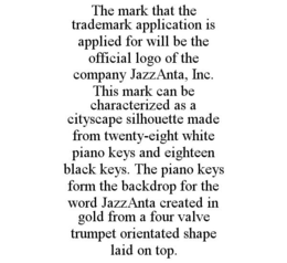 THE MARK THAT THE TRADEMARK APPLICATION IS APPLIED FOR WILL BE THE OFFICIAL LOGO OF THE COMPANY JAZZANTA, INC. THIS MARK CAN BE CHARACTERIZED AS A CITYSCAPE SILHOUETTE MADE FROM TWENTY-EIGHT WHITE PIANO KEYS AND EIGHTEEN BLACK KEYS. THE PIANO KEYS FORM THE BACKDROP FOR THE WORD JAZZANTA CREATED IN GOLD FROM A FOUR VALVE TRUMPET ORIENTATED SHAPE LAID ON TOP. trademark