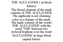 THE ALEXANDER ( IN BLOCK LETTERS). THE LITERAL ELEMENT OF THE MARK CONSISTS OF THE ALEXANDER. THE APPLICANT IS NOT CLAIMING COLOR AS A FEATURE OF THE MARK. THE MARK CONSISTS OF THE WORDS' THE ALEXANDER' WITH THE WORD "THE' BETWEEN TWO STYLIZED HYPHENS OVER THE WORD 'ALEXANDER' IN LARGE BLOCK CAPITAL LETTERS. trademark