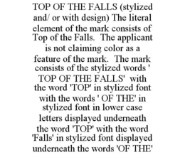 TOP OF THE FALLS (STYLIZED AND/ OR WITH DESIGN) THE LITERAL ELEMENT OF THE MARK CONSISTS OF TOP OF THE FALLS. THE APPLICANT IS NOT CLAIMING COLOR AS A FEATURE OF THE MARK. THE MARK CONSISTS OF THE STYLIZED WORDS ' TOP OF THE FALLS' WITH THE WORD 'TOP' IN STYLIZED FONT WITH THE WORDS ' OF THE' IN STYLIZED FONT IN LOWER CASE LETTERS DISPLAYED UNDERNEATH THE WORD 'TOP' WITH THE WORD 'FALLS' IN STYLIZED FONT DISPLAYED UNDERNEATH THE WORDS 'OF THE' trademark