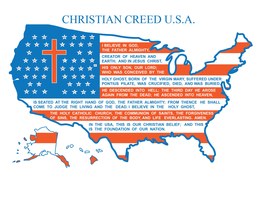 CHRISTIAN CREED U.S.A. I BELIEVE IN GOD, THE FATHER ALMIGHTY, CREATOR OF HEAVEN AND EARTH; AND IN JESUS CHRIST, HIS ONLY SON, OUR LORD; WHO WAS CONCEIVED BY THE HOLY GHOST, BORN OF THE VIRGIN MARY, SUFFERED UNDER PONTIUS PILATE, WAS CRUCIFIED, DIED, AND WAS BURIED.  HE DESCENDED INTO HELL; THE THIRD DAY HE AROSE AGAIN FROM THE DEAD; HE ASCENDED INTO HEAVEN, IS SEATED AT THE RIGHT HAND OF GOD, THE FATHER ALMIGHTY; FROM THENCE HE SHALL COME TO JUDGE THE LIVING AND THE DEAD.  I BELIEVE IN THE HOLY GHOST, THE HOLY CATHOLIC CHURCH, THE COMMUNION OF SAINTS, THE FORGIVENESS OF SINS, THE RESURRECTION OF THE BODY, AND LIFE EVERLASTING.  AMEN.  IN THE USA, THIS IS OUR CHRISTIAN BELIEF; AND THIS IS THE FOUNDATION OF OUR NATION. AL AK AZ AR CA CO CT DE FL GA HI ID IL IN IA KS KY LA ME MD MA MI MN MS MO MT NE NV NH NJ NM NY NC ND OH OK OR PA RI SC SD TN TX UT VT VA WA WV WI WY DC trademark