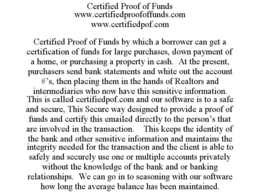 CERTIFIED PROOF OF FUNDS WWW.CERTIFIEDPROOFOFFUNDS.COM WWW.CERTIFIEDPOF.COM CERTIFIED PROOF OF FUNDS BY WHICH A BORROWER CAN GET A CERTIFICATION OF FUNDS FOR LARGE PURCHASES, DOWN PAYMENT OF A HOME, OR PURCHASING A PROPERTY IN CASH. AT THE PRESENT, PURCHASERS SEND BANK STATEMENTS AND WHITE OUT THE ACCOUNT #'S, THEN PLACING THEM IN THE HANDS OF REALTORS AND INTERMEDIARIES WHO NOW HAVE THIS SENSITIVE INFORMATION. THIS IS CALLED CERTIFIEDPOF.COM AND OUR SOFTWARE IS TO A SAFE AND SECURE, THIS SECURE WAY DESIGNED TO PROVIDE A PROOF OF FUNDS AND CERTIFY THIS EMAILED DIRECTLY TO THE PERSON'S THAT ARE INVOLVED IN THE TRANSACTION. THIS KEEPS THE IDENTITY OF THE BANK AND OTHER SENSITIVE INFORMATION AND MAINTAINS THE INTEGRITY NEEDED FOR THE TRANSACTION AND THE CLIENT IS ABLE TO SAFELY AND SECURELY USE ONE OR MULTIPLE ACCOUNTS PRIVATELY WITHOUT THE KNOWLEDGE OF THE BANK AND OR BANKING RELATIONSHIPS. WE CAN GO IN TO SEASONING WITH OUR SOFTWARE HOW LONG THE AVERAGE BALANCE HAS BEEN MAINTAINED. trademark
