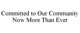 COMMITTED TO OUR COMMUNITY NOW MORE THAN EVER trademark