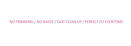 NO TRIMMING / NO WASTE / EASY CLEAN UP / PERFECT FIT EVERYTIME trademark