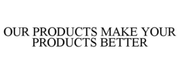 OUR PRODUCTS MAKE YOUR PRODUCTS BETTER trademark